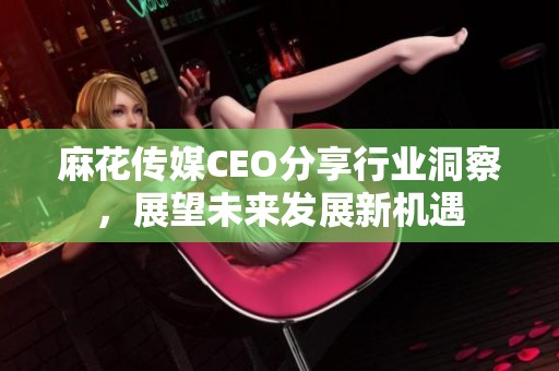 麻花傳媒CEO分享行業(yè)洞察，展望未來發(fā)展新機遇