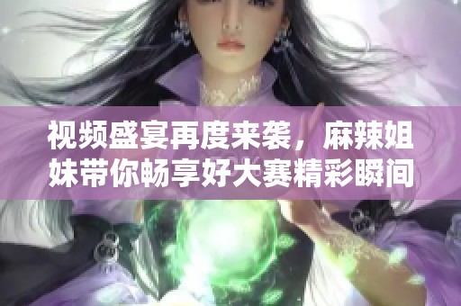 視頻盛宴再度來襲，麻辣姐妹帶你暢享好大賽精彩瞬間