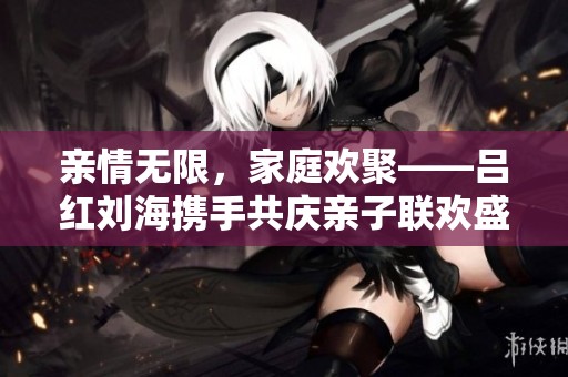 親情無限，家庭歡聚——呂紅劉海攜手共慶親子聯歡盛典