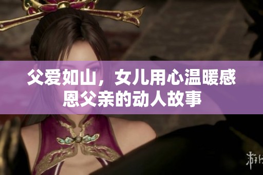 父愛如山，女兒用心溫暖感恩父親的動人故事