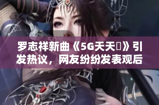 羅志祥新曲《5G天天奭》引發熱議，網友紛紛發表觀后感