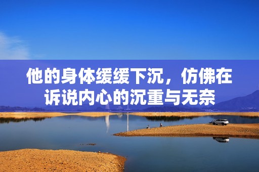 他的身體緩緩下沉，仿佛在訴說(shuō)內(nèi)心的沉重與無(wú)奈