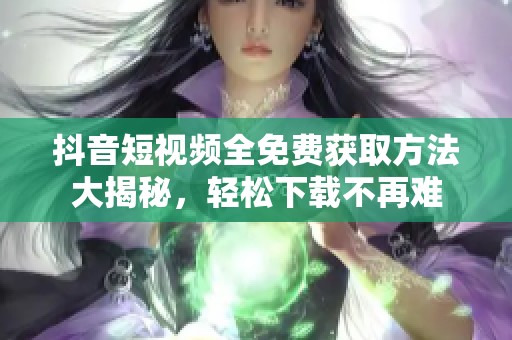 抖音短視頻全免費(fèi)獲取方法大揭秘，輕松下載不再難