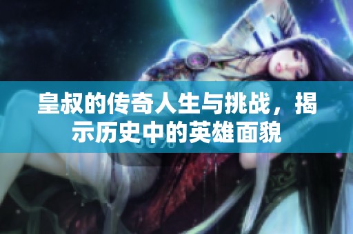 皇叔的傳奇人生與挑戰(zhàn)，揭示歷史中的英雄面貌