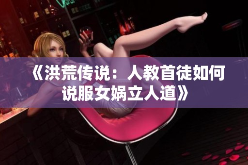《洪荒傳說：人教首徒如何說服女媧立人道》