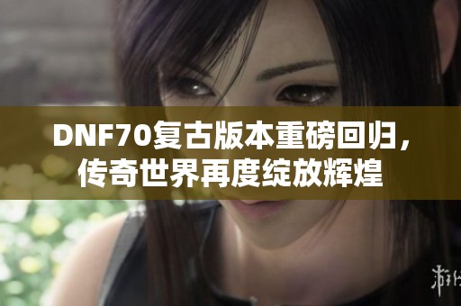 DNF70復(fù)古版本重磅回歸，傳奇世界再度綻放輝煌