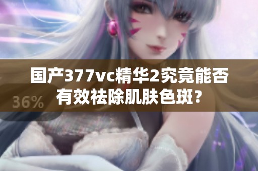 國產377vc精華2究竟能否有效祛除肌膚色斑？