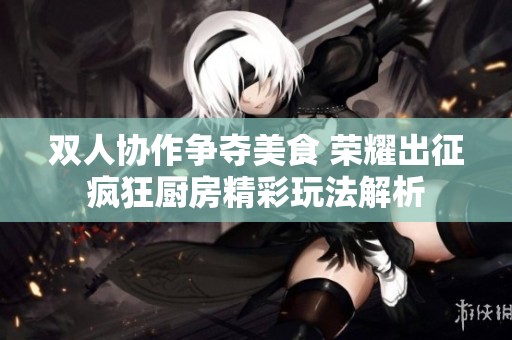 雙人協作爭奪美食 榮耀出征瘋狂廚房精彩玩法解析
