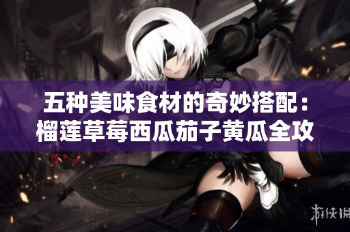 五種美味食材的奇妙搭配：榴蓮草莓西瓜茄子黃瓜全攻略