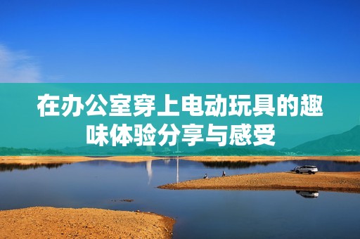 在辦公室穿上電動玩具的趣味體驗分享與感受