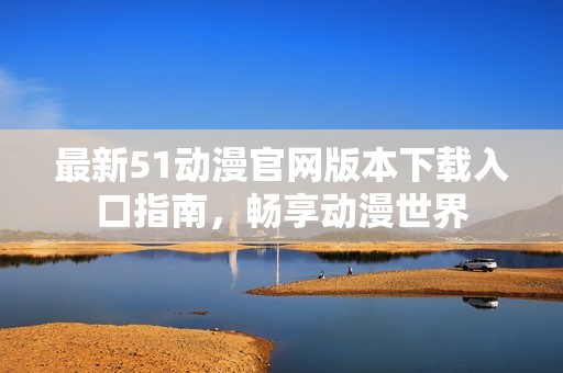 最新51動(dòng)漫官網(wǎng)版本下載入口指南，暢享動(dòng)漫世界