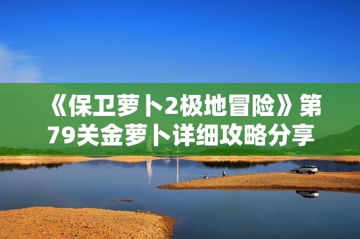 《保衛蘿卜2極地冒險》第79關金蘿卜詳細攻略分享