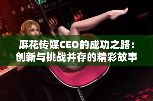 麻花傳媒CEO的成功之路：創新與挑戰并存的精彩故事