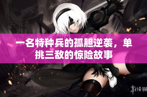 一名特種兵的孤膽逆襲，單挑三敵的驚險故事