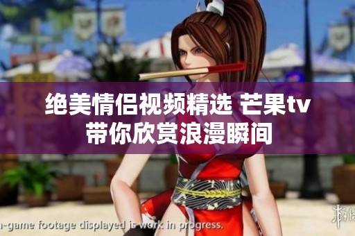 絕美情侶視頻精選 芒果tv帶你欣賞浪漫瞬間
