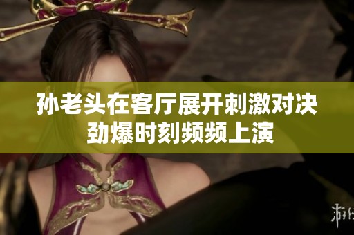 孫老頭在客廳展開刺激對決 勁爆時刻頻頻上演
