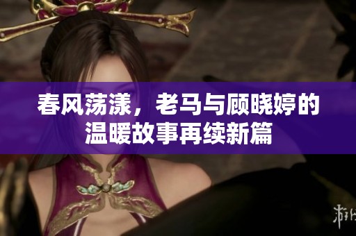 春風蕩漾，老馬與顧曉婷的溫暖故事再續新篇