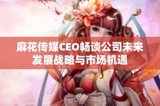 麻花傳媒CEO暢談公司未來發展戰略與市場機遇
