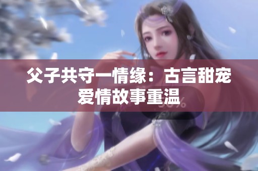 父子共守一情緣：古言甜寵愛情故事重溫