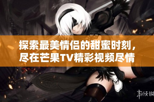 探索最美情侶的甜蜜時刻，盡在芒果TV精彩視頻盡情觀看