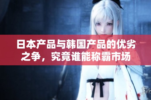 日本產品與韓國產品的優劣之爭，究竟誰能稱霸市場