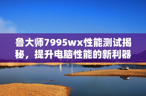 魯大師7995wx性能測(cè)試揭秘，提升電腦性能的新利器