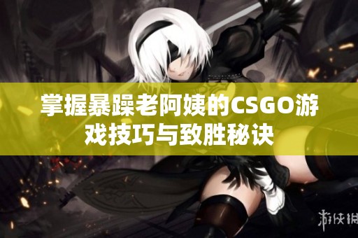掌握暴躁老阿姨的CSGO游戲技巧與致勝秘訣