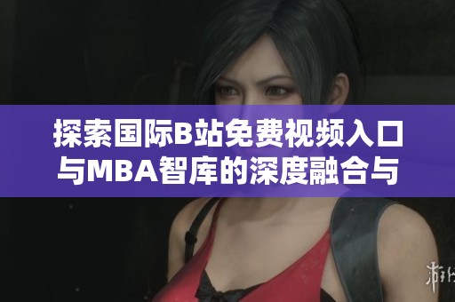 探索國際B站免費視頻入口與MBA智庫的深度融合與發展
