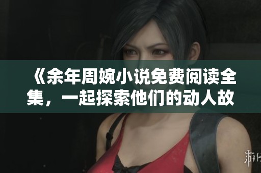 《余年周婉小說免費閱讀全集，一起探索他們的動人故事》