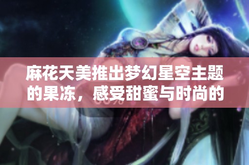 麻花天美推出夢(mèng)幻星空主題的果凍，感受甜蜜與時(shí)尚的完美結(jié)合