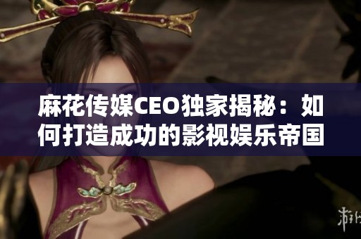 麻花傳媒CEO獨家揭秘：如何打造成功的影視娛樂帝國