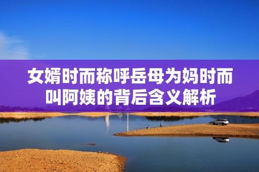 女婿時而稱呼岳母為媽時而叫阿姨的背后含義解析