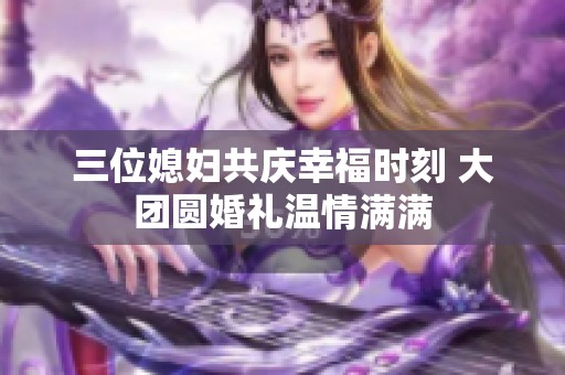 三位媳婦共慶幸福時刻 大團圓婚禮溫情滿滿