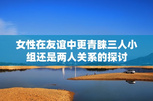 女性在友誼中更青睞三人小組還是兩人關系的探討