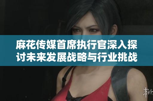 麻花傳媒首席執行官深入探討未來發展戰略與行業挑戰