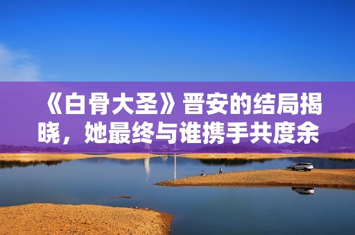 《白骨大圣》晉安的結局揭曉，她最終與誰攜手共度余生