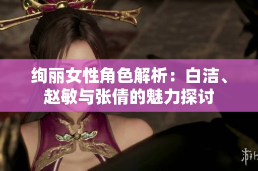 絢麗女性角色解析：白潔、趙敏與張倩的魅力探討
