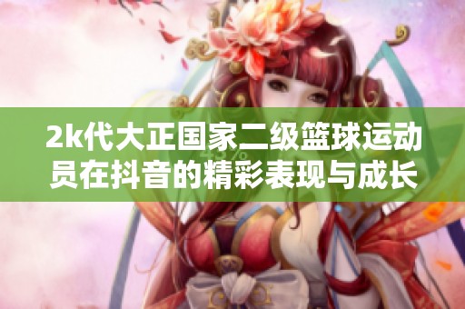 2k代大正國家二級籃球運動員在抖音的精彩表現與成長故事解析