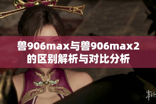 獸906max與獸906max2的區別解析與對比分析