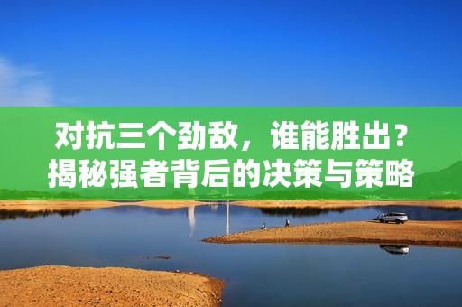 對抗三個勁敵，誰能勝出？揭秘強者背后的決策與策略