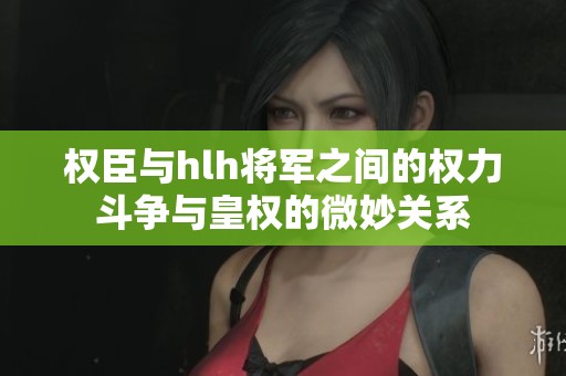 權臣與hlh將軍之間的權力斗爭與皇權的微妙關系