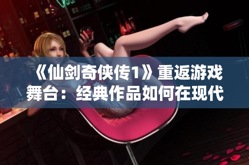 《仙劍奇俠傳1》重返游戲舞臺：經典作品如何在現代市場中煥發新生
