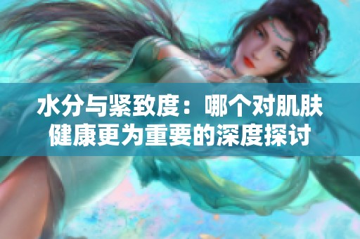 水分與緊致度：哪個對肌膚健康更為重要的深度探討