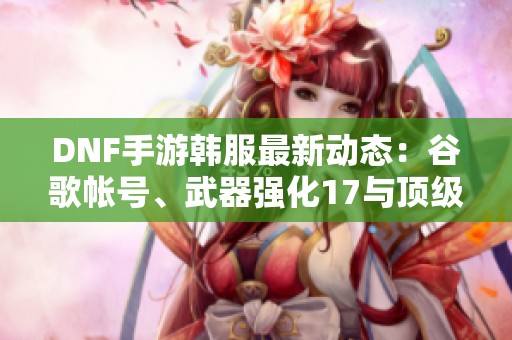 DNF手游韓服最新動態：谷歌帳號、武器強化17與頂級稱號揭秘