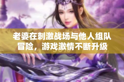 老婆在刺激戰場與他人組隊冒險，游戲激情不斷升級