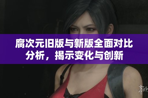 腐次元舊版與新版全面對比分析，揭示變化與創新