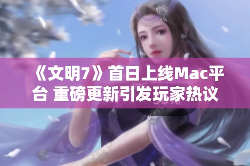 《文明7》首日上線Mac平臺 重磅更新引發玩家熱議