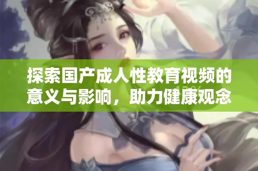 探索國產成人性教育視頻的意義與影響，助力健康觀念普及