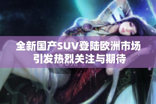 全新國產SUV登陸歐洲市場 引發熱烈關注與期待