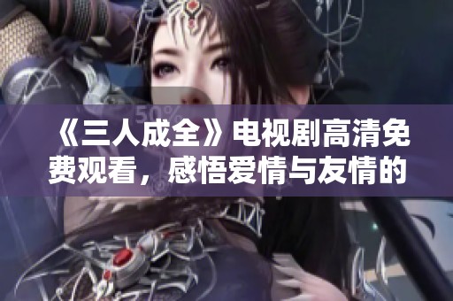 《三人成全》電視劇高清免費觀看，感悟愛情與友情的真諦